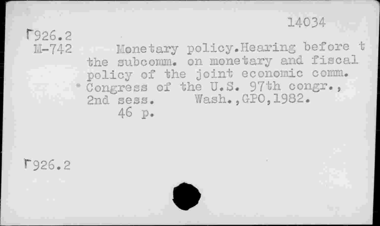 ﻿14034
f926.2
11-742
Monetary policy.Hearing before t the subcomm, on monetary and policy of the joint economic comm. Congress of the U.S. 97th congr., ZndseSs. Wash.,010,1982.
46 p.
F926.2